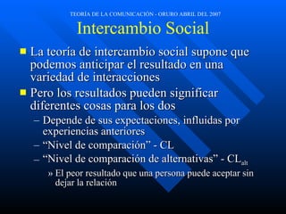 Intercambio Social La teoría de intercambio social supone que podemos anticipar el resultado en una variedad de interacciones Pero los resultados pueden significar diferentes cosas para los dos Depende de sus expectaciones, influidas por experiencias anteriores “Nivel de comparación” - CL “Nivel de comparación de alternativas” - CL alt El peor resultado que una persona puede aceptar sin dejar la relación 