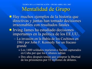 Mentalidad de Grupo Hay muchos ejemplos de la historia que directivas y juntas han tomado decisiones irrazonables con resultados fatales Irving James ha estudiado decisiones importantes en la política de los EE.UU. La invasión en la Bahía de los Cochinos en 1961 por John F. Kennedy fue un fracaso grande Los 1400 soldados murieron o fueron capturados en Cuba por que los Cubanos sabían Dos años después tenían que comprar la libertad de los prisioneros por 53 millones de dólares.  
