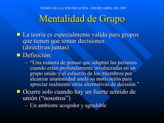 Mentalidad de Grupo La teoría es especialmente valida para grupos que tienen que tomar decisiones (directivas/juntas) Definición: “ Una manera de pensar que adaptan las personas cuando están profundamente involucradas en un grupo unido y el esfuerzo de los miembros por alcanzar unanimidad anula su motivación para apreciar realmente otras alternativas de decisión.” Ocurre solo cuando hay un fuerte sentido de unión (“nosotros”) Un ambiente acogedor y agradable 