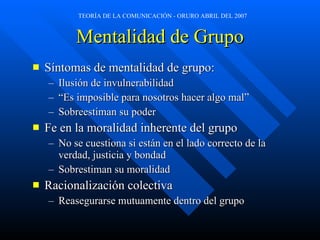 Mentalidad de Grupo Síntomas de mentalidad de grupo: Ilusión de invulnerabilidad “ Es imposible para nosotros hacer algo mal” Sobreestiman su poder Fe en la moralidad inherente del grupo No se cuestiona si están en el lado correcto de la verdad, justicia y bondad Sobrestiman su moralidad Racionalización colectiva Reasegurarse mutuamente dentro del grupo 