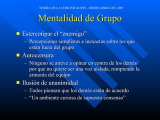 Mentalidad de Grupo Estereotipar el “enemigo” Percepciones simplistas e inexactas sobre los que están fuera del grupo  Autocensura Ninguno se atreve a opinar en contra de los demás por que no quiere ser una voz aislada, rompiendo la armonía del equipo Ilusión de unanimidad Todos piensan que los demás están de acuerdo “ Un ambiente curiosa de supuesto consenso” 