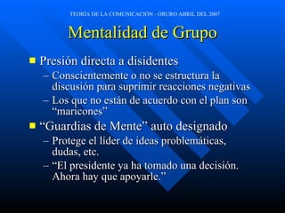 Mentalidad de Grupo Presión directa a disidentes Conscientemente o no se estructura la discusión para suprimir reacciones negativas Los que no están de acuerdo con el plan son “maricones” “Guardias de Mente” auto designado Protege el líder de ideas problemáticas, dudas, etc. “El presidente ya ha tomado una decisión. Ahora hay que apoyarle.” 