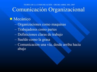 Comunicación Organizacional Mecánico Organizaciones como maquinas Trabajadores como partes Definiciones claras de trabajo Sueldo como la grasa Comunicación una vía, desde arriba hacia abajo 