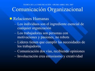 Comunicación Organizacional Relaciones Humanas Los individuos son el ingrediente esencial de cualquier organización  Los trabajadores son personas con motivaciones y pasiones, no robots Lideres tienen que cumplir las necesidades de los trabajadores Comunicación dos vías, recibiendo opiniones Involucración crea entusiasmo y creatividad  