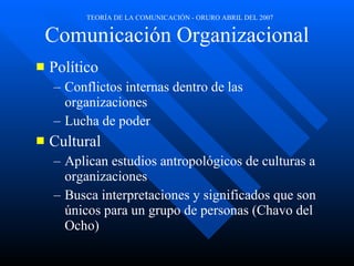 Comunicación Organizacional Político Conflictos internas dentro de las organizaciones Lucha de poder Cultural Aplican estudios antropológicos de culturas a organizaciones Busca interpretaciones y significados que son únicos para un grupo de personas (Chavo del Ocho) 