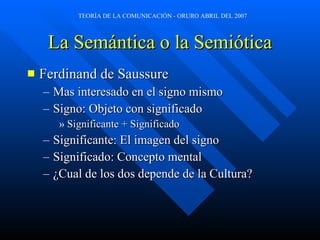 La Semántica o la Semiótica Ferdinand de Saussure  Mas interesado en el signo mismo Signo: Objeto con significado Significante + Significado Significante: El imagen del signo Significado: Concepto mental ¿Cual de los dos depende de la Cultura? 