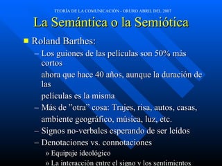 La Semántica o la Semiótica Roland Barthes: Los guiones de las películas son 50% más cortos  ahora que hace 40 años, aunque la duración de las películas es la misma Más de ”otra” cosa: Trajes, risa, autos, casas, ambiente geográfico, música, luz, etc. Signos no-verbales esperando de ser leídos Denotaciones vs. connotaciones Equipaje ideológico La interacción entre el signo y los sentimientos 