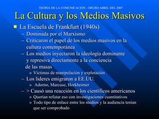 La Cultura y los Medios Masivos La Escuela de Frankfurt (1940s) Dominada por el Marxismo Criticaron el papel de los medios masivos en la cultura contemporánea Los medios inyectaron la ideología dominante y represiva directamente a la conciencia de las masas Victimas de manipulaci ón y explotación Los lideres emigraron a EE.UU. Adorno, Marcuse, Horkheimer > Caus ó  una reacci ón en los científicos americanos Quer í an refutar eso con investigaciones cuantitativos Todo tipo de enlace entre los medios y la audiencia tenían que ser comprobado  