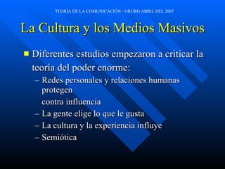 La Cultura y los Medios Masivos Diferentes estudios empezaron a criticar la teoría del poder enorme: Redes personales y relaciones humanas protegen contra influencia La gente elige lo que le gusta La cultura y la experiencia influye Semiótica 