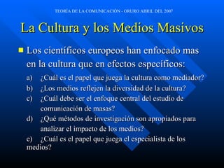 La Cultura y los Medios Masivos Los científicos europeos han enfocado mas en la cultura que en efectos específicos: a) ¿Cuál es el papel que juega la cultura como mediador?  b) ¿Los medios reflejen la diversidad de la cultura? c) ¿Cuál debe ser el enfoque central del estudio de  comunicación de masas? d) ¿Qué métodos de investigación son apropiados para  analizar el impacto de los medios? e) ¿Cuál es el papel que juega el especialista de los medios?  