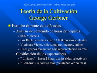 Teoría de la Cultivación George Gerbner Estudio durante dos décadas Análisis de contenido en horas principales 66% violencia Los Bachilleres han visto 13 000 muertos violentas Victimas: Viejos, niños, mujeres, negros, latinos Estos grupos tenían una baja representación en total Clasificación de los espectadores ”  Livianos” - hasta 2 horas diarias (Más selectivos) ”  Pesados” - 4 horas o mas (Ve í an por ver no mas) 