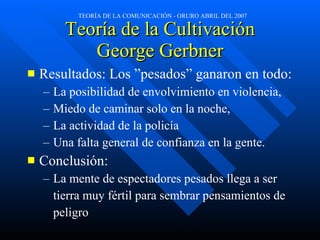 Teoría de la Cultivación George Gerbner Resultados: Los ”pesados” ganaron en todo: La posibilidad de envolvimiento en violencia, Miedo de caminar solo en la noche,  La actividad de la policía  Una falta general de confianza en la gente. Conclusión: La mente de espectadores pesados llega a ser  tierra muy fértil para sembrar pensamientos de  peligro 