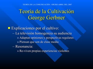 Teoría de la Cultivación George Gerbner Explicaciones por el cultivo: La televisión homogeniza su audiencia Adaptan opiniones y perspectivas regulares Piensan que son de clase media Resonancia: Re-viven propias experiencias violentes 
