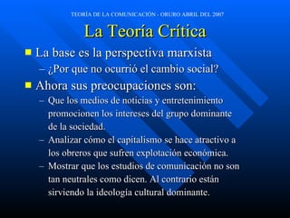 La Teoría Crítica La base es la perspectiva marxista ¿Por que no ocurrió el cambio social? Ahora sus preocupaciones son: Que los medios de noticias y entretenimiento  promocionen los intereses del grupo dominante  de la sociedad.  Analizar cómo el capitalismo se hace atractivo a  los obreros que sufren explotación económica. Mostrar que los estudios de comunicación no son  tan neutrales como dicen. Al contrario están  sirviendo la ideología cultural dominante. 