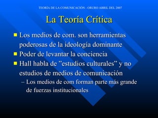 La Teoría Crítica Los medios de com. son herramientas  poderosas de la ideología dominante Poder de levantar la conciencia Hall habla de ”estudios culturales” y no estudios de medios de comunicación Los medios de com forman parte más grande de fuerzas institucionales 