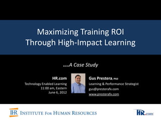 Maximizing Training ROI
Through High-Impact Learning

                        …A Case Study
                 HR.com          Gus Prestera, PhD
Technology Enabled Learning      Learning & Performance Strategist
          11:00 am, Eastern      gus@presterafx.com
               June 6, 2012      www.presterafx.com
 