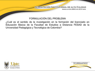 FORMULACIÓN DEL PROBLEMA 
¿Cuál es el sentido de la investigación en la formación del licenciado en 
Educación Básica de la Facultad de Estudios a Distancia FESAD de la 
Universidad Pedagógica y Tecnológica de Colombia? 
 