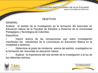 OBJETIVOS 
GENERAL 
Analizar el sentido de la investigación en la formación del licenciado en 
Educación básica de la Facultad de Estudios a Distancia de la Universidad 
Pedagógica y Tecnológica de Colombia. 
Específicos 
• Inquirir acerca de las concepciones que sobre investigación 
manifiestan los estudiantes de la Licenciatura en Educación Básica en la 
modalidad a distancia. 
• Determinar el grado de incidencia acerca del sentido investigativo en 
la formación del licenciado en educación básica 
• Explicar la importancia del real sentido de la investigación a la luz de 
los referentes teóricos. 
 