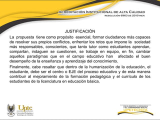 JUSTIFICACIÓN 
La propuesta tiene como propósito esencial, formar ciudadanos más capaces 
de resolver sus propios conflictos, enfrentar los retos que impone la sociedad 
más responsables, conscientes, que tanto tutor como estudiantes aprendan, 
compartan, indaguen se cuestionen, se trabaje en equipo, en fin, cambiar 
aquellos paradigmas que en el campo educativo han afectado el buen 
desempeño de la enseñanza y aprendizaje del conocimiento. 
Finalmente, cabe resaltar que dentro de la humanización de la educación, el 
estudiante, debe ser el centro o EJE del proceso educativo y de esta manera 
contribuir al mejoramiento de la formación pedagógica y el currículo de los 
estudiantes de la licenciatura en educación básica. 
 