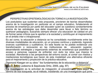 PERSPECTIVAS EPISTEMOLÓGICAS EN TORNO A LA INVESTIGACIÓN 
Los postulados que sustentan esta propuesta, provienen de teorías desarrolladas 
acerca de la investigación en particular en el campo educativo, fortaleciendo el 
proceso de enseñanza por parte del educador quien se cuestiona constantemente 
acerca de las estrategias que debe desarrollar para llevar a feliz término su 
quehacer pedagógico, buscando siempre ofrecer una educación de calidad en pro 
de formar seres críticos que le aporten a la sociedad y contribuyan al mejoramiento 
en el ámbito inter e intrapersonal. 
Es así como, la educación a distancia se ha consolidado mundialmente entre las 
diversas modalidades de educación, en un proceso continuo y sostenido, logrando 
avances cuantitativos y cualitativos. En esta faceta se ha podido evidenciar una 
transformación o renovación en las instituciones de educación superior, 
desarrollando estrategias y organizando sistemas de enseñanza que posibilitan el 
acceso a personas capaces de enfrentar con éxito los retos que impone la 
sociedad. Atendiendo a las perspectivas del entorno social, al contar con medios y 
mediaciones tecnológicas que hacen de esta modalidad una alternativa eficiente 
para el mejoramiento y proyección de la práctica educativa. 
Desmond Keegan en su obra “ los fundamentos de la educación a distancia” 
Según (Mora Ledesma & Sepúlveda Ortíz, 2005, pág. 97) 
“La investigación es la actividad de indagación; el procedimiento para seguir el 
camino de esa búsqueda, es el método, insistiendo: en una investigación que pone 
 