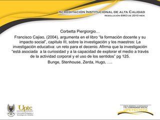 Corbetta Piergiorgio… 
Francisco Cajiao, (2004), argumenta en el libro “la formación docente y su 
impacto social”, capitulo III, sobre la investigación y los maestros: La 
investigación educativa: un reto para el decenio. Afirma que la investigación 
“está asociada a la curiosidad y a la capacidad de explorar el medio a través 
de la actividad corporal y el uso de los sentidos” pg 125. 
Bunge, Stenhouse, Zerda, Hugo, …. 
 