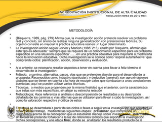 METODOLOGÍA 
• 
• (Bisquerra, 1989, pág. 279) Afirma que, la investigación acción pretende resolver un problema 
real y concreto, sin ánimo de realizar ninguna generalización con pretensiones teóricas. Su 
objetivo consiste en mejorar la práctica educativa real en un lugar determinado. 
• La investigación acción según Cohen y Manion (1985: 216), citado por Bisquerra, afirman que 
este tipo es adecuada “ siempre que se requiera de un conocimiento específico para un problema 
específico en una situación específica”…. , en una práctica educativa para mejorarla o modificarla 
hacia la innovación educativa. Dicha investigación se le conoce como “espiral autorreflexiva” que 
comprende ciclos: planificación, acción, observación y evaluación. 
• 
• A lo anterior, se necesario resaltar aspectos a tener en cuenta para llevar a feliz término el 
desarrollo de la investigación: 
• Método; o camino, alternativa, pasos, vías que se pretenden abordar para el desarrollo de la 
propuesta. Reconocidos como inductivo (particular), y deductivo (general); son aproximaciones 
globales que se tienen en cuenta a la hora de recoger datos que conduzcan a unas conclusiones 
acertadas; aquí se pueden utilizar varias técnicas. 
• Técnicas; o medios que propenden por la misma finalidad que el anterior, con la característica 
que éstas son más específicas, sin alejar su estrecha relación 
• Metodología; Hace referencia al análisis o descomposición de resultados y su descripción 
detallada de los caminos o vías alternas que se utilizaron para llevar a cabo la investigación, así 
como la valoración respectiva y crítica de estos 
• 
• El trabajo se desarrollará a partir de los ciclos o fases a seguir en la investigación que orientará el 
desarrollo del trabajo, mediante las siguientes etapas: preliminar, que comprende un 
diagnóstico acerca de la concepción que el estudiante maneja sobre investigación; intermedia, 
en la cual se pretende fortalecer a la luz de referentes teóricos que soportan la investigación 
dichas concepciones, y una etapa final, donde se analizarán los resultados producto de la 
aplicación de las fases anteriores. 
 