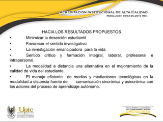 HACIA LOS RESULTADOS PROPUESTOS 
• Minimizar la deserción estudiantil 
• Favorecer el sentido investigativo 
• La investigación emancipadora para la vida 
• Sentido crítico y formación integral, laboral, profesional e 
intrapersonal. 
• La modalidad a distancia una alternativa en el mejoramiento de la 
calidad de vida del estudiante. 
• El manejo eficiente de medios y mediaciones tecnológicas en la 
modalidad a distancia fuente de comunicación sincrónica y asincrónica con 
los actores del proceso de aprendizaje autónomo. 
 