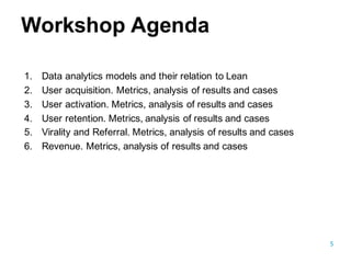 5
1. Data  analytics models and  their relation to Lean
2. User acquisition.  Metrics,  analysis of  results and  cases
3. User activation.  Metrics,  analysis of  results and  cases
4. User retention.  Metrics,  analysis of  results and  cases
5. Virality and  Referral.  Metrics,  analysis of  results and  cases
6. Revenue.  Metrics,  analysis of  results and  cases
Workshop  Agenda
 