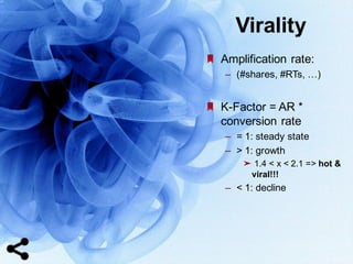 69
Amplification  rate:  
– (#shares,  #RTs,  …)
K-­Factor  =  AR  *  
conversion  rate
– =  1:  steady  state
– >  1:  growth
➤ 1.4  <  x  <  2.1  =>  hot  &  
viral!!!
– <  1:  decline
Virality
 