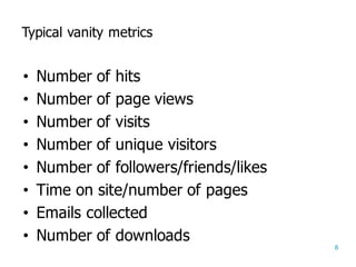 8
Typical  vanity  metrics
• Number  of  hits
• Number  of  page  views
• Number  of  visits
• Number  of  unique  visitors
• Number  of  followers/friends/likes
• Time  on  site/number  of  pages
• Emails  collected
• Number  of  downloads
 