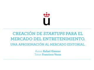 Creación de startups para el
mercado del entretenimiento.
Una aproximación al mercado editorial.
Autor: Rafael Gimeno
Tutor: Francisco Vacas
 