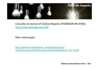 Fator de impacto




Consulta no Journal of Citation Reports (THOMSON REUTERS)
http://isiknowledge.com/JCR


Mais informação:


http://wokinfo.com/products_tools/analytical/jcr//
http://ip-science.thomsonreuters.com/m/pdfs/mgr/jcr_qrc_pt.pdf




                                            Bibliotecas Universidade de Aveiro - 2012
 