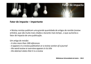 Fator de impacto




Fator de impacto – importante


• Muitas revistas publicam uma grande quantidade de artigos de revisão (review
articles), que são muito mais citados e durante mais tempo , o que aumenta o
fator de impacto de uma publicação.

Um artigo de revisão:
- it cites more than 100 references
- it appears in a review publication or a review section of a journal
- the word review or overview appears in its title
- the abstract states that it is a review


                                                       Bibliotecas Universidade de Aveiro - 2012
 