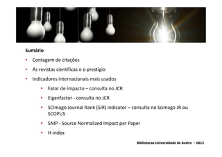 Sumário
• Contagem de citações
• As revistas científicas e o prestígio
• Indicadores internacionais mais usados
       • Fator de impacto – consulta no JCR
       • Eigenfactor - consulta no JCR
       • SCImago Journal Rank (SJR) indicator – consulta no Scimago JR ou
         SCOPUS
       • SNIP - Source Normalized Impact per Paper
       • H-index
                                                  Bibliotecas Universidade de Aveiro - 2012
 