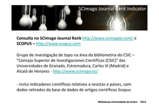 SCImago Journal Rank Indicator




Consulta no SCImago Journal Rank http://www.scimagojr.com/ e
SCOPUS – http://www.scopus.com

Grupo de investigação de topo na área da bibliometria do CSIC –
“Consejo Superior de Investigaciones Científicas (CSIC)” das
Universidades de Granada, Estremadura, Carlos III (Madrid) e
Alcalá de Henares - http://www.scimago.es/

- inclui indicadores científicos relativos a revistas e países, com
dados retirados da base de dados de artigos científicos Scopus

                                               Bibliotecas Universidade de Aveiro - 2012
 