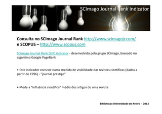 SCImago Journal Rank Indicator




Consulta no SCImago Journal Rank http://www.scimagojr.com/
e SCOPUS – http://www.scopus.com
SCImago Journal Rank (SJR) indicator - desenvolvido pelo grupo SCImago, baseado no
algoritmo Google PageRank


• Este indicador consiste numa medida de visibilidade das revistas científicas (dados a
partir de 1996) - "journal prestige“


• Mede a “influência científica” média dos artigos de uma revista



                                                           Bibliotecas Universidade de Aveiro - 2012
 