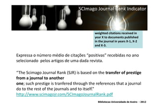 SCImago Journal Rank Indicator



                                           weighted citations received in
                                           year X to documents published
                                           in the journal in years X-1, X-2
                                           and X-3.


Expressa o número médio de citações “positivas” recebidas no ano
selecionado pelos artigos de uma dada revista.

“The Scimago Journal Rank (SJR) is based on the transfer of prestige
from a journal to another
one; such prestige is tranfered through the references that a journal
do to the rest of the journals and to itself.”
http://www.scimagojr.com/SCImagoJournalRank.pdf
                                             Bibliotecas Universidade de Aveiro - 2012
 