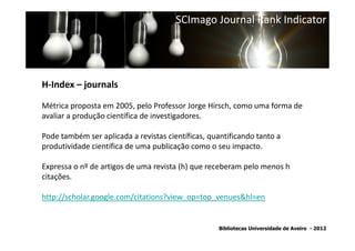 SCImago Journal Rank Indicator




H-Index – journals

Métrica proposta em 2005, pelo Professor Jorge Hirsch, como uma forma de
avaliar a produção científica de investigadores.
                SNIP - Source Normalized Impact per Paper
Pode também ser aplicada a revistas científicas, quantificando tanto a
produtividade científica de uma publicação como o seu impacto.

Expressa o nº de artigos de uma revista (h) que receberam pelo menos h
citações.

http://scholar.google.com/citations?view_op=top_venues&hl=en


                                                   Bibliotecas Universidade de Aveiro - 2012
 