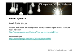 SCImago Journal Rank Indicator




H-Index – journals

Google Scholar Metrics

Cálculos de H-index e H-index (5 anos) e criação de ranking de revistas com base
                 SNIP - Source Normalized Impact per Paper
neste indicador
http://scholar.google.com/citations?view_op=top_venues&hl=en

Mais informação
http://scholar.google.com/intl/en/scholar/metrics.html




                                                   Bibliotecas Universidade de Aveiro - 2012
 