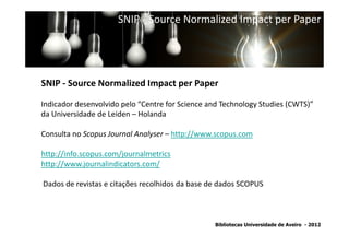 SNIP - Source Normalized Impact per Paper




SNIP - Source Normalized Impact per Paper

Indicador desenvolvido pelo “Centre for Science and Technology Studies (CWTS)”
da Universidade de Leiden – Holanda
                SNIP - Source Normalized Impact per Paper
Consulta no Scopus Journal Analyser – http://www.scopus.com

http://info.scopus.com/journalmetrics
http://www.journalindicators.com/

Dados de revistas e citações recolhidos da base de dados SCOPUS



                                                 Bibliotecas Universidade de Aveiro - 2012
 
