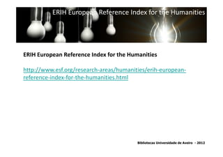 ERIH European Reference Index for the Humanities




ERIH European Reference Index for the Humanities

http://www.esf.org/research-areas/humanities/erih-european-
reference-index-for-the-humanities.html
              SNIP - Source Normalized Impact per Paper




                                         Bibliotecas Universidade de Aveiro - 2012
 