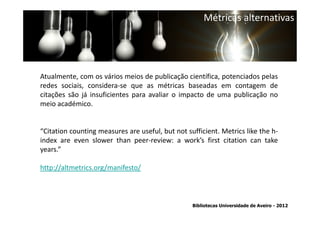 Métricas alternativas




Atualmente, com os vários meios de publicação científica, potenciados pelas
redes sociais, considera-se que as métricas baseadas em contagem de
citações são já insuficientes para avaliar o impacto de uma publicação no
meio académico.


“Citation counting measures are useful, but not sufficient. Metrics like the h-
index are even slower than peer-review: a work’s first citation can take
years.” conta a abrangência temporal das bases de dados, que
 Ter em
traz variações ao nível da contagem de citações: por exemplo na
http://altmetrics.org/manifesto/ as citações a partir de 1996.
          SCOPUS são contadas


                                                  Bibliotecas Universidade de Aveiro - 2012
 