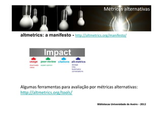 Métricas alternativas



altmetrics: a manifesto - http://altmetrics.org/manifesto/




 Ter em conta a abrangência temporal das bases de dados, que
traz variações ao nível da contagem de citações: por exemplo na
Algumas ferramentas para avaliação por métricasde 1996.
        SCOPUS são contadas as citações a partir alternativas:
http://altmetrics.org/tools/

                                          Bibliotecas Universidade de Aveiro - 2012
 