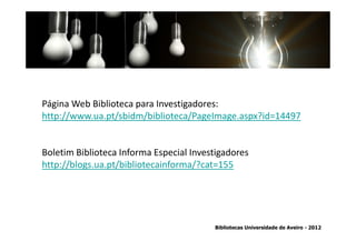 Página Web Biblioteca para Investigadores:
http://www.ua.pt/sbidm/biblioteca/PageImage.aspx?id=14497


Boletim Biblioteca Informa Especial Investigadores
  Ter em conta a abrangência temporal das bases de dados, que
http://blogs.ua.pt/bibliotecainforma/?cat=155
 traz variações ao nível da contagem de citações: por exemplo na
         SCOPUS são contadas as citações a partir de 1996.


                                        Bibliotecas Universidade de Aveiro - 2012
 
