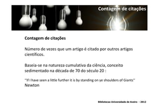 Contagem de citações




Contagem de citações

Número de vezes que um artigo é citado por outros artigos
científicos.

Baseia-se na natureza cumulativa da ciência, conceito
sedimentado na década de 70 do século 20 :

‘‘If I have seen a little further it is by standing on ye shoulders of Giants’’
Newton


                                                    Bibliotecas Universidade de Aveiro - 2012
 