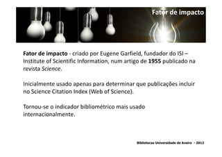 Fator de impacto




Fator de impacto - criado por Eugene Garfield, fundador do ISI –
Institute of Scientific Information, num artigo de 1955 publicado na
revista Science.

Inicialmente usado apenas para determinar que publicações incluir
no Science Citation Index (Web of Science).

Tornou-se o indicador bibliométrico mais usado
internacionalmente.



                                            Bibliotecas Universidade de Aveiro - 2012
 