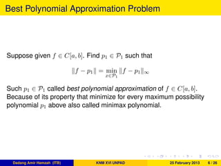 Best Polynomial Approximation Problem
Suppose given f ∈ C[a, b]. Find p1 ∈ P1 such that
f − p1 = min
x∈P1
f − p1 ∞
Such p1 ∈ P1 called best polynomial approximation of f ∈ C[a, b].
Because of its property that minimize for every maximum possibility
polynomial p1 above also called minimax polynomial.
Dadang Amir Hamzah (ITB) KNM XVI UNPAD 25 February 2013 6 / 26
 