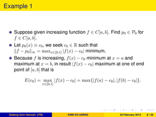 Example 1
Suppose given increasing function f ∈ C[a, b]. Find p0 ∈ P0 for
f ∈ C[a, b].
Let p0(x) ≡ c0, we seek c0 ∈ R such that
f − p0 ∞ = maxx∈[0,1] |f(x) − c0| minimum.
Because f is increasing, f(x) − c0 minimum at x = a and
maximum at x = b, in result |f(x) − c0| maximum at one of end
point of [a, b] that is
E(c0) = max
x∈[0,1]
|f(x) − c0| = max{|f(a) − c0|, |f(b) − c0|}.
Dadang Amir Hamzah (ITB) KNM XVI UNPAD 25 February 2013 8 / 26
 