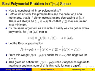 Best Polynomial Problem in C[a, b] Space
How to construct minimax polynomial p1?
Before we answer this problem lets see the case for f non
monotone, that is f either increasing and decreasing at [a, b].
There will always be ξ, η ∈ [a, b] Such that f(ξ) maksimum and
f(η) minimum.
By the same argument as example 1 easily we can get minimax
polynomial for f at [a, b] that is
p0(x) ≡
1
2
(f(η) + f(ξ)), x ∈ [a, b].
Let the Error approximation
f(x) − p0(x) =
1
2
(f(x) − f(ξ)) +
1
2
(f(x) − f(η))
From this we get f(x) − p0(x) positif for x = ξ and negative for
x = η.
This gives us notion that f(x) − p0(x) has 2 opposites sign at its
maximum and minimum of f. Is this valid for every case?
Dadang Amir Hamzah (ITB) KNM XVI UNPAD 25 February 2013 11 / 26
 