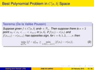 Best Polynomial Problem in C[a, b] Space
Teorema (De la Vall´ee Poussin)
Suppose given f ∈ C[a, b] andr ∈ Pn. Then suppose there is n + 2
point x0 < x1 < . . . < xn+1 in [a, b]. if f(xi) − r(xi) and
f(xi+1) − r(xi+1) has opposites sign, for i = 0, 1, 2, . . . , n then
min
q∈Pn
f − q ∞ ≥ min
i=0,1,...,n+1
|f(xi) − r(xi)|. (2)
Dadang Amir Hamzah (ITB) KNM XVI UNPAD 25 February 2013 12 / 26
 